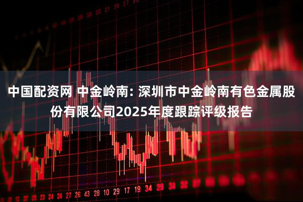 中国配资网 中金岭南: 深圳市中金岭南有色金属股份有限公司2025年度跟踪评级报告