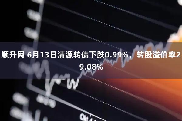 顺升网 6月13日清源转债下跌0.99%，转股溢价率29.08%