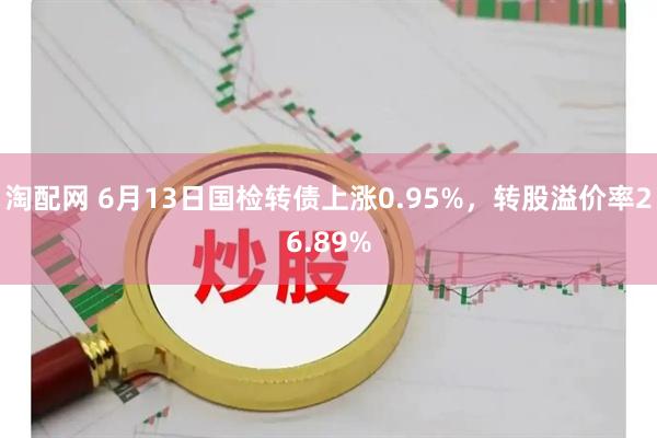 淘配网 6月13日国检转债上涨0.95%，转股溢价率26.89%