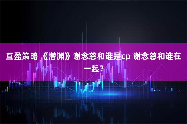 互盈策略 《潜渊》谢念慈和谁是cp 谢念慈和谁在一起？