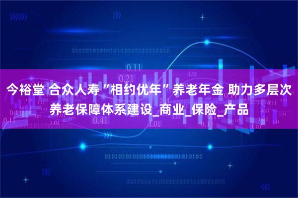 今裕堂 合众人寿“相约优年”养老年金 助力多层次养老保障体系建设_商业_保险_产品