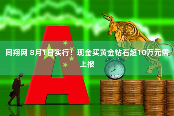同翔网 8月1日实行！现金买黄金钻石超10万元需上报
