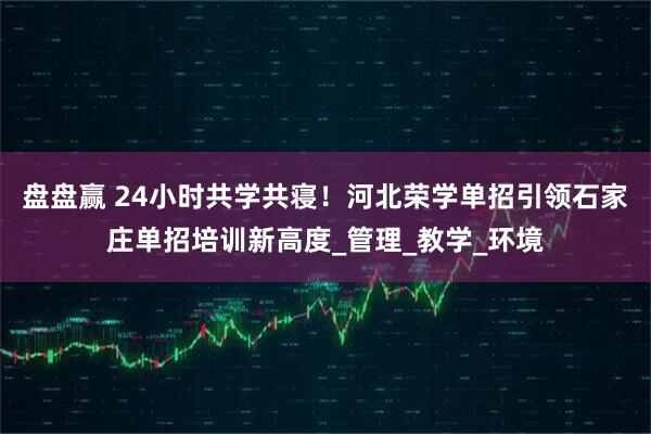 盘盘赢 24小时共学共寝！河北荣学单招引领石家庄单招培训新高度_管理_教学_环境