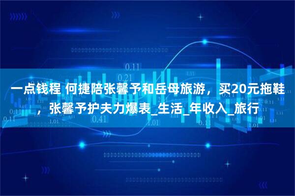 一点钱程 何捷陪张馨予和岳母旅游，买20元拖鞋，张馨予护夫力爆表_生活_年收入_旅行