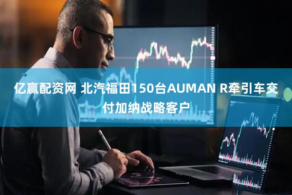 亿赢配资网 北汽福田150台AUMAN R牵引车交付加纳战略客户