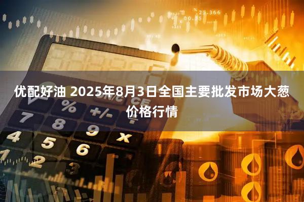 优配好油 2025年8月3日全国主要批发市场大葱价格行情