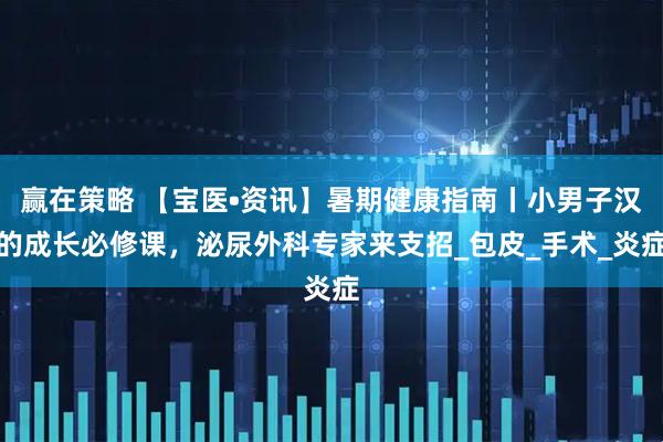 赢在策略 【宝医•资讯】暑期健康指南丨小男子汉的成长必修课，泌尿外科专家来支招_包皮_手术_炎症