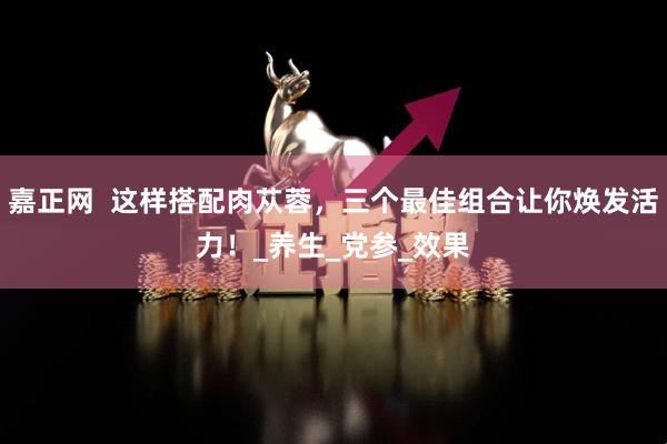 嘉正网  这样搭配肉苁蓉，三个最佳组合让你焕发活力！_养生_党参_效果