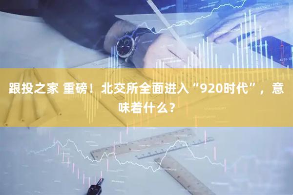 跟投之家 重磅！北交所全面进入“920时代”，意味着什么？