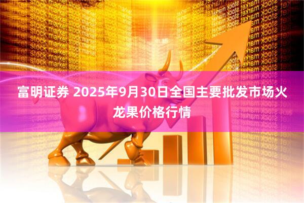 富明证券 2025年9月30日全国主要批发市场火龙果价格行情