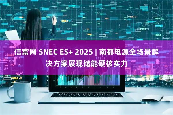 信富网 SNEC ES+ 2025 | 南都电源全场景解决方案展现储能硬核实力