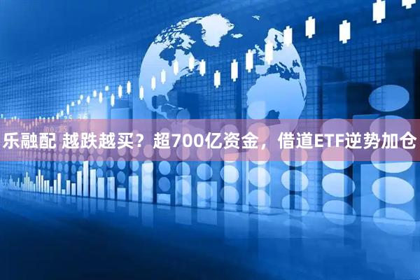 乐融配 越跌越买?超700亿资金,借道ETF逆势加仓