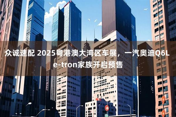 众诚速配 2025粤港澳大湾区车展，一汽奥迪Q6L e-tron家族开启预售