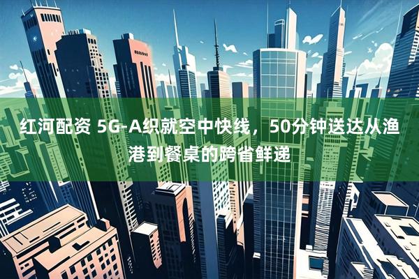 红河配资 5G-A织就空中快线，50分钟送达从渔港到餐桌的跨省鲜递