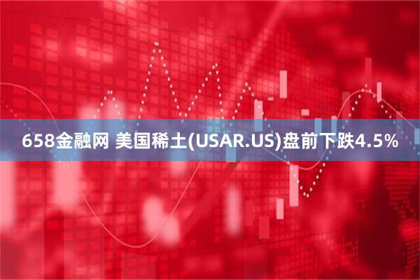 658金融网 美国稀土(USAR.US)盘前下跌4.5%