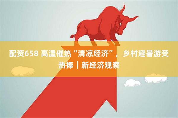 配资658 高温催热“清凉经济”，乡村避暑游受热捧｜新经济观察