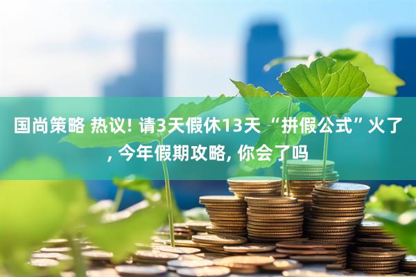 国尚策略 热议! 请3天假休13天 “拼假公式”火了, 今年假期攻略, 你会了吗
